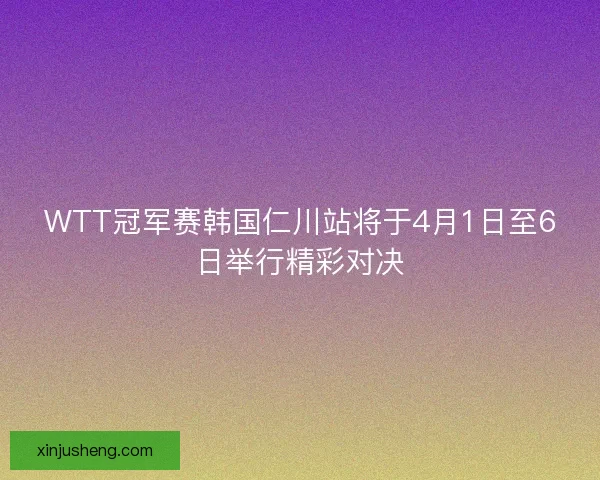 WTT冠军赛韩国仁川站将于4月1日至6日举行精彩对决