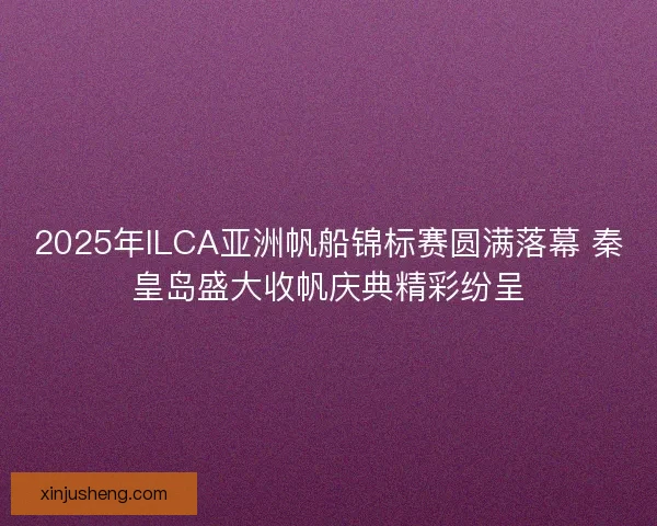 2025年ILCA亚洲帆船锦标赛圆满落幕 秦皇岛盛大收帆庆典精彩纷呈