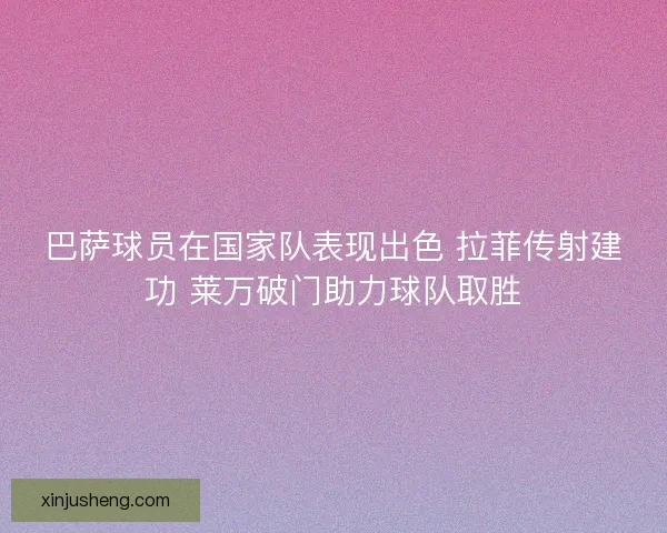 巴萨球员在国家队表现出色 拉菲传射建功 莱万破门助力球队取胜