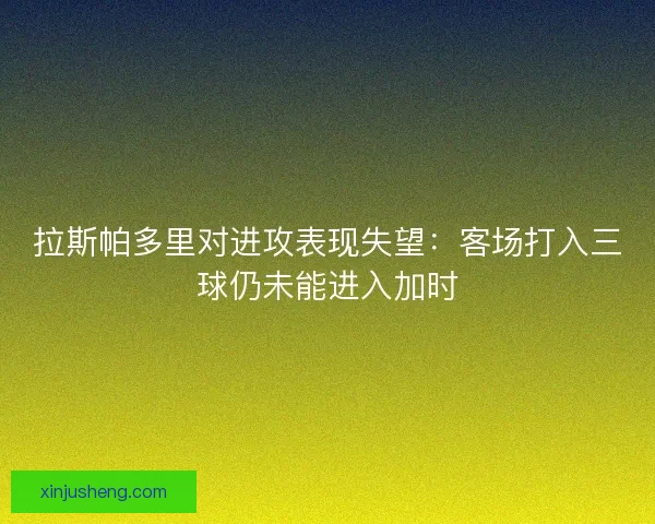 拉斯帕多里对进攻表现失望：客场打入三球仍未能进入加时