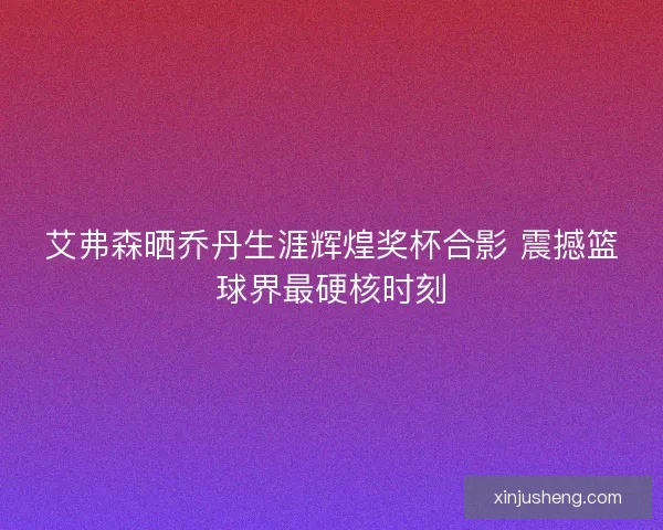 艾弗森晒乔丹生涯辉煌奖杯合影 震撼篮球界最硬核时刻