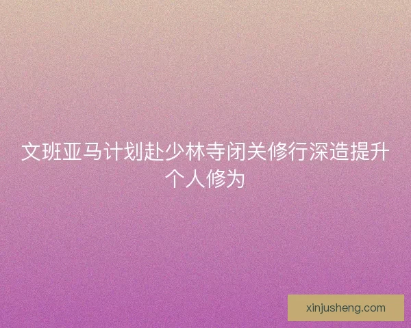 文班亚马计划赴少林寺闭关修行深造提升个人修为