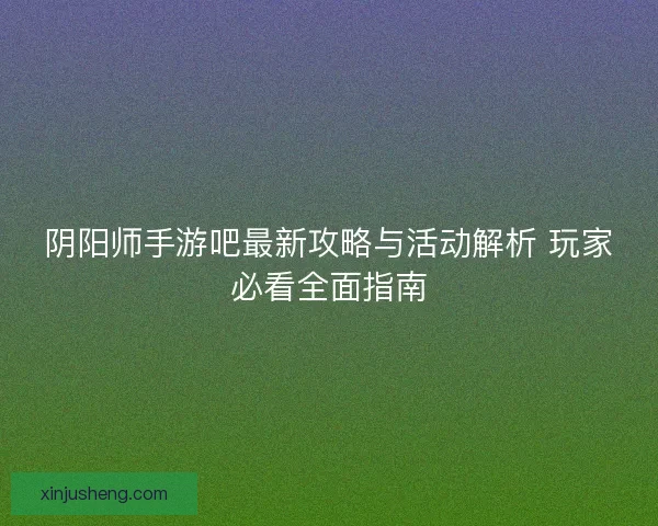 阴阳师手游吧最新攻略与活动解析 玩家必看全面指南