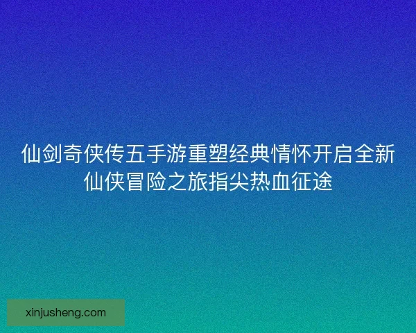 仙剑奇侠传五手游重塑经典情怀开启全新仙侠冒险之旅指尖热血征途