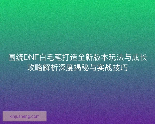 围绕DNF白毛笔打造全新版本玩法与成长攻略解析深度揭秘与实战技巧