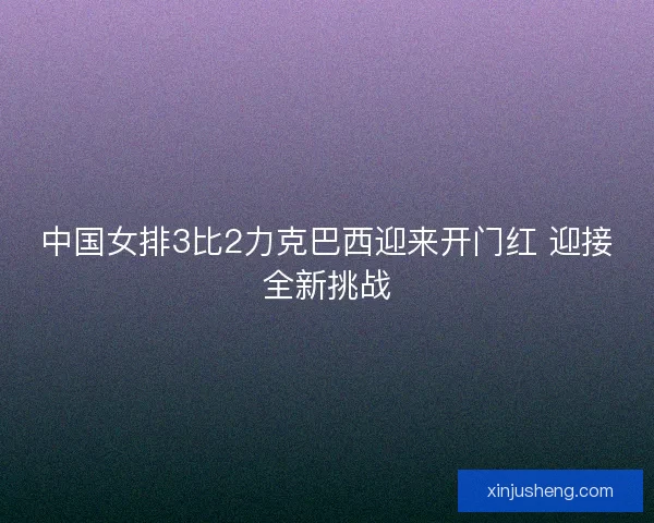 中国女排3比2力克巴西迎来开门红 迎接全新挑战