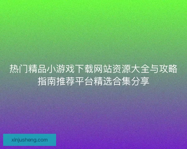 热门精品小游戏下载网站资源大全与攻略指南推荐平台精选合集分享