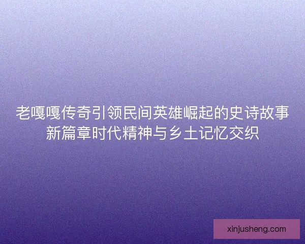 老嘎嘎传奇引领民间英雄崛起的史诗故事新篇章时代精神与乡土记忆交织 老嘎嘎传奇引领民间英雄崛起的史诗故事新篇章时代精神与乡土记忆交织