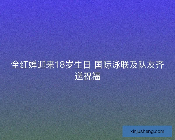 全红婵迎来18岁生日 国际泳联及队友齐送祝福