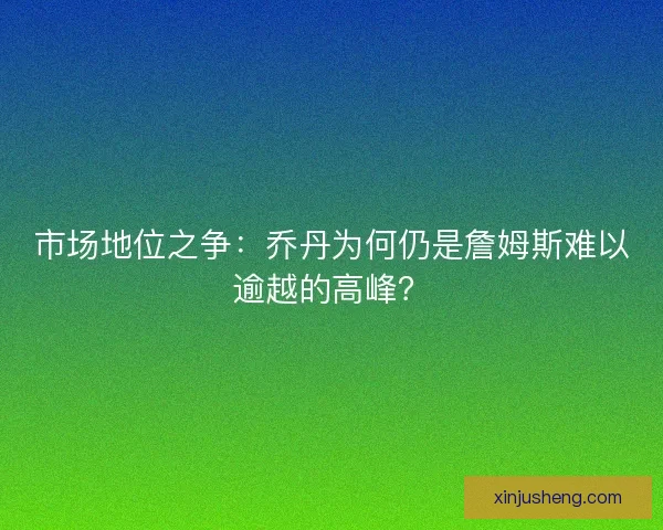 市场地位之争：乔丹为何仍是詹姆斯难以逾越的高峰？