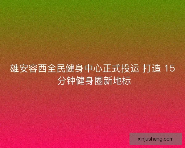 雄安容西全民健身中心正式投运 打造 15 分钟健身圈新地标