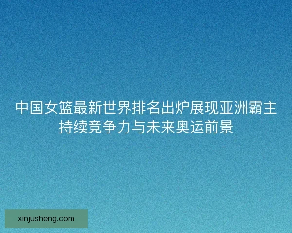 中国女篮最新世界排名出炉展现亚洲霸主持续竞争力与未来奥运前景