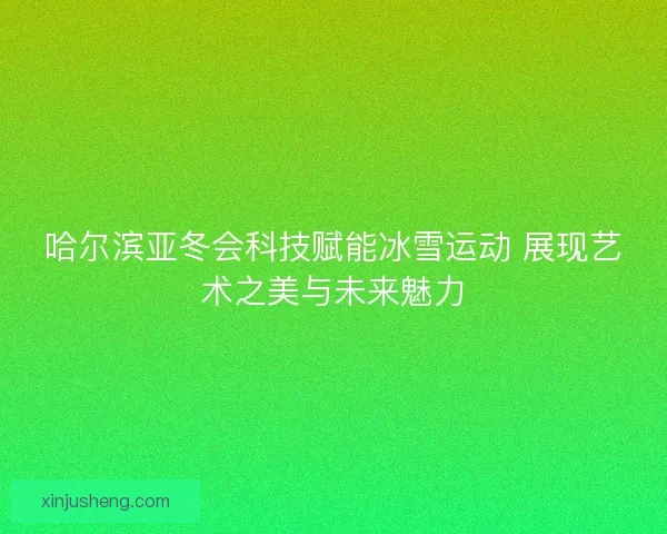 哈尔滨亚冬会科技赋能冰雪运动 展现艺术之美与未来魅力