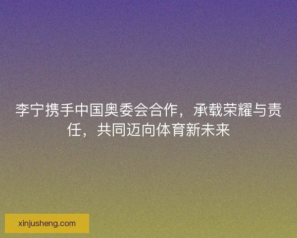 李宁携手中国奥委会合作，承载荣耀与责任，共同迈向体育新未来