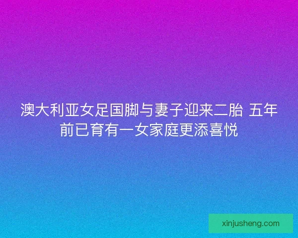 澳大利亚女足国脚与妻子迎来二胎 五年前已育有一女家庭更添喜悦