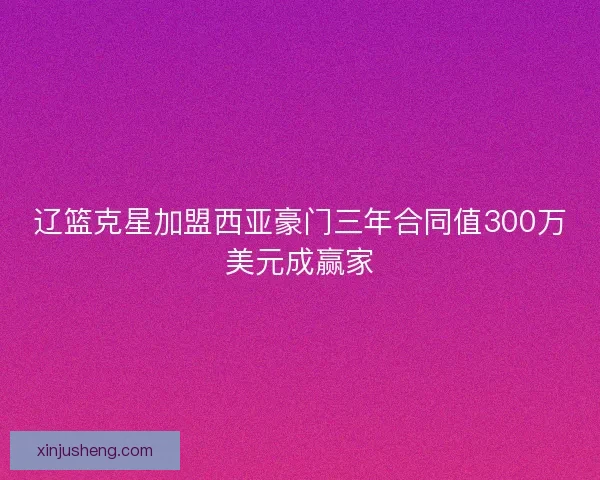 辽篮克星加盟西亚豪门三年合同值300万美元成赢家