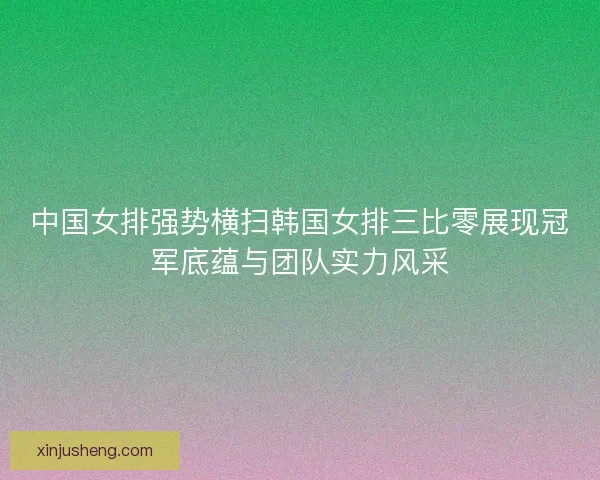 中国女排强势横扫韩国女排三比零展现冠军底蕴与团队实力风采