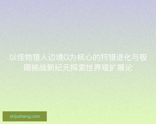 以怪物猎人边境G为核心的狩猎进化与极限挑战新纪元探索世界观扩展论