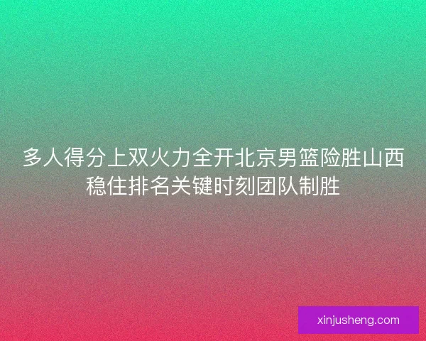 多人得分上双火力全开北京男篮险胜山西稳住排名关键时刻团队制胜