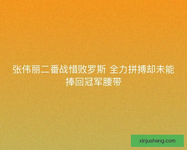 张伟丽二番战惜败罗斯 全力拼搏却未能捧回冠军腰带