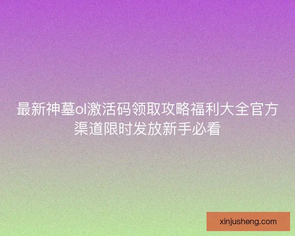 最新神墓ol激活码领取攻略福利大全官方渠道限时发放新手必看
