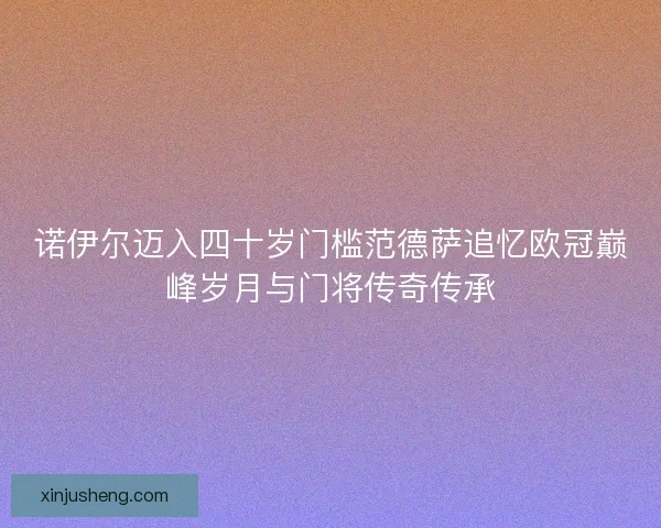 诺伊尔迈入四十岁门槛范德萨追忆欧冠巅峰岁月与门将传奇传承 诺伊尔迈入四十岁门槛范德萨追忆欧冠巅峰岁月与门将传奇传承