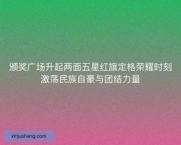 颁奖广场升起两面五星红旗定格荣耀时刻激荡民族自豪与团结力量