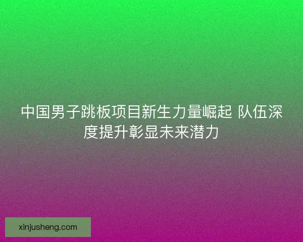 中国男子跳板项目新生力量崛起 队伍深度提升彰显未来潜力
