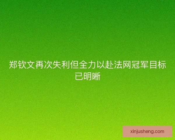 郑钦文再次失利但全力以赴法网冠军目标已明晰 郑钦文再次失利但全力以赴法网冠军目标已明晰