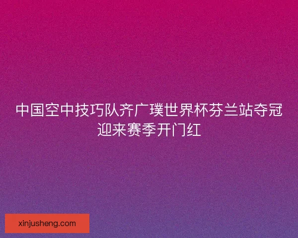 中国空中技巧队齐广璞世界杯芬兰站夺冠迎来赛季开门红
