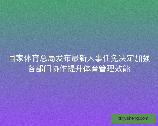 国家体育总局发布最新人事任免决定加强各部门协作提升体育管理效能