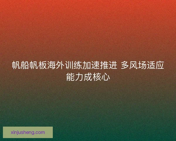 帆船帆板海外训练加速推进 多风场适应能力成核心 帆船帆板海外训练加速推进 多风场适应能力成核心