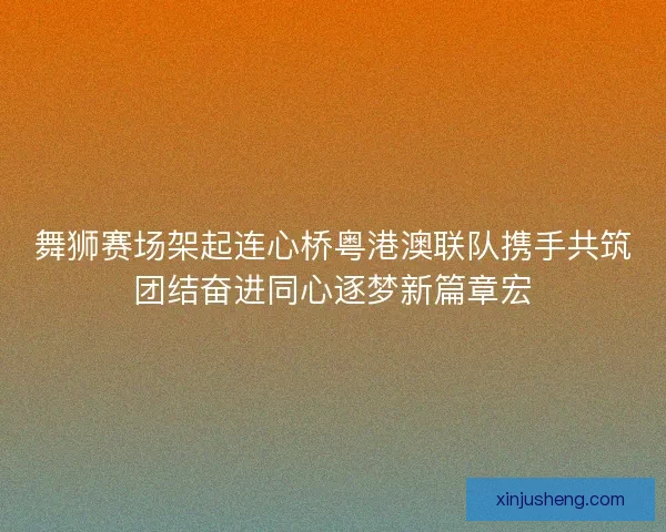 舞狮赛场架起连心桥粤港澳联队携手共筑团结奋进同心逐梦新篇章宏 舞狮赛场架起连心桥粤港澳联队携手共筑团结奋进同心逐梦新篇章宏