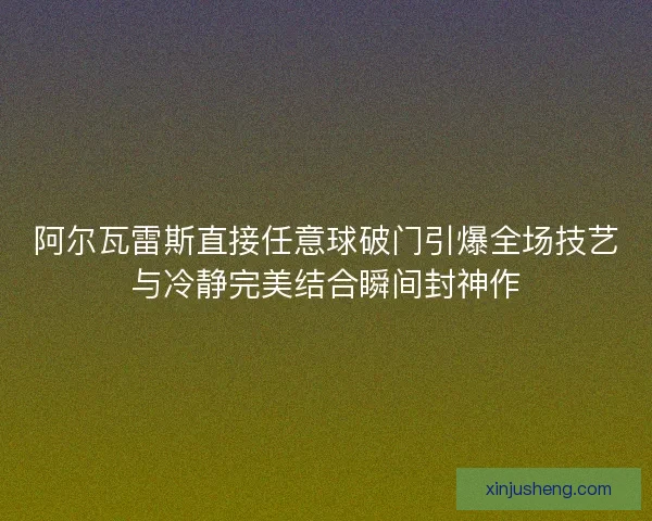 阿尔瓦雷斯直接任意球破门引爆全场技艺与冷静完美结合瞬间封神作 阿尔瓦雷斯直接任意球破门引爆全场技艺与冷静完美结合瞬间封神作