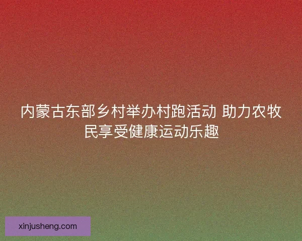 内蒙古东部乡村举办村跑活动 助力农牧民享受健康运动乐趣 内蒙古东部乡村举办村跑活动 助力农牧民享受健康运动乐趣