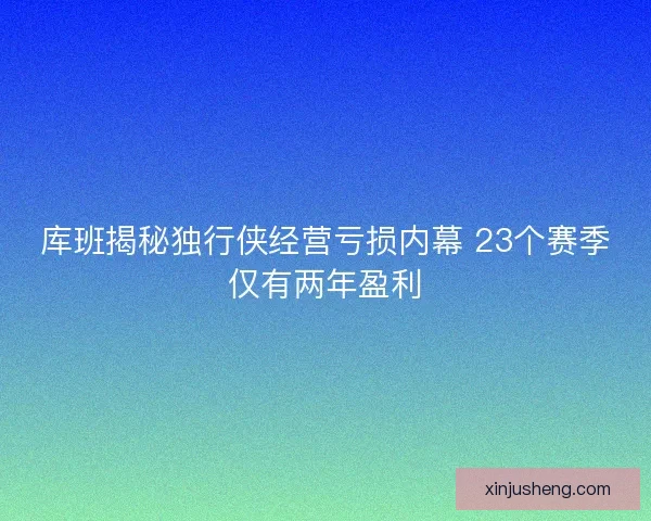 库班揭秘独行侠经营亏损内幕 23个赛季仅有两年盈利