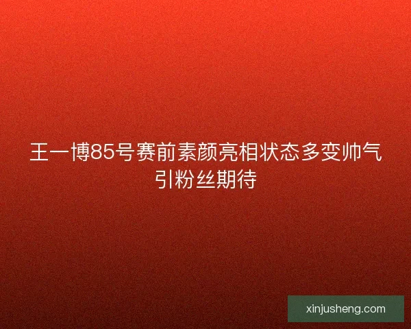 王一博85号赛前素颜亮相状态多变帅气引粉丝期待