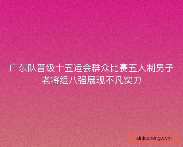 广东队晋级十五运会群众比赛五人制男子老将组八强展现不凡实力