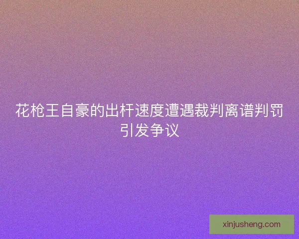 花枪王自豪的出杆速度遭遇裁判离谱判罚引发争议 花枪王自豪的出杆速度遭遇裁判离谱判罚引发争议