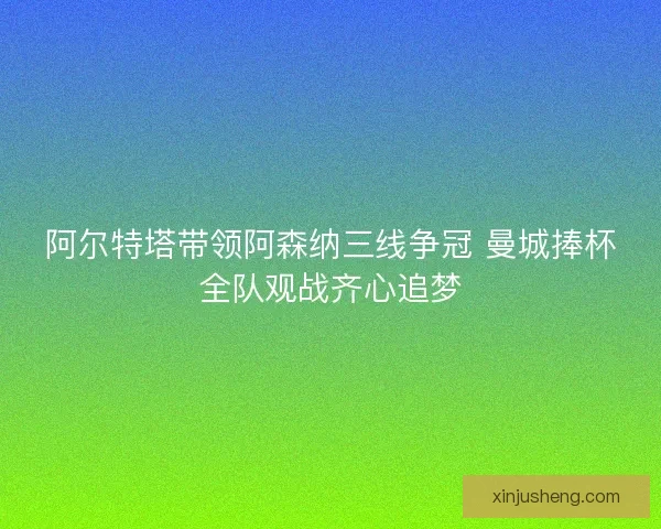 阿尔特塔带领阿森纳三线争冠 曼城捧杯全队观战齐心追梦