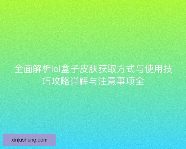 全面解析lol盒子皮肤获取方式与使用技巧攻略详解与注意事项全 全面解析lol盒子皮肤获取方式与使用技巧攻略详解与注意事项全