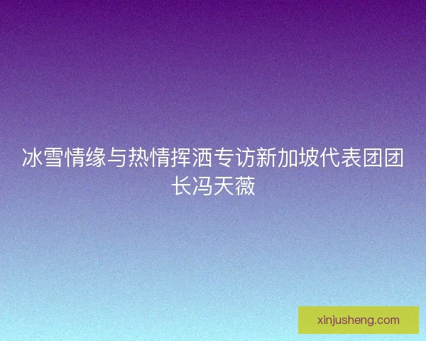 冰雪情缘与热情挥洒专访新加坡代表团团长冯天薇 冰雪情缘与热情挥洒专访新加坡代表团团长冯天薇